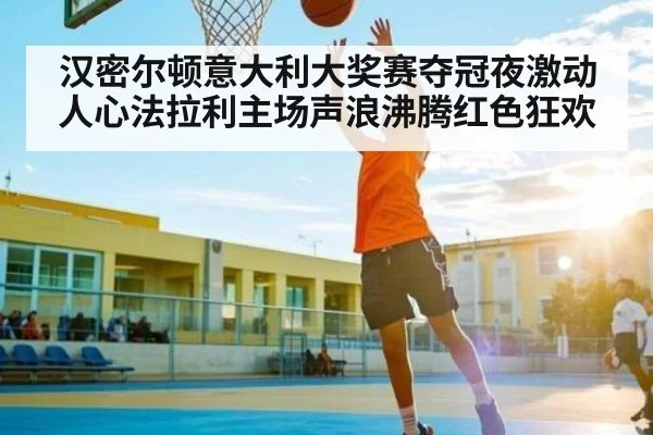 汉密尔顿意大利大奖赛夺冠夜激动人心法拉利主场声浪沸腾红色狂欢