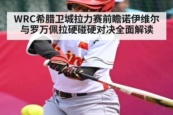 WRC希腊卫城拉力赛前瞻诺伊维尔与罗万佩拉硬碰硬对决全面解读