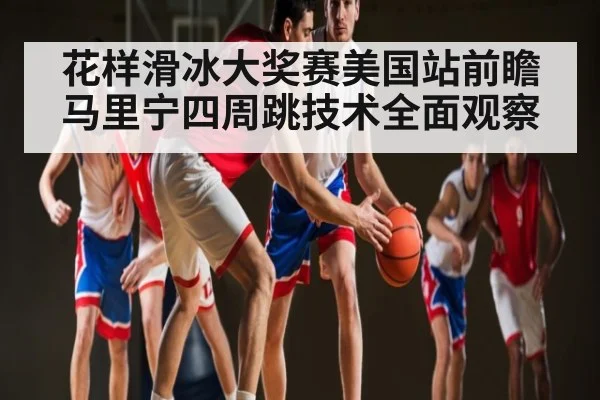 花样滑冰大奖赛美国站前瞻 马里宁四周跳技术全面观察