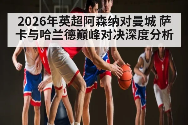 2026年英超阿森纳对曼城 萨卡与哈兰德巅峰对决深度分析